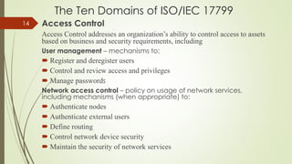 The Ten Domains of ISO/IEC 17799
Access Control
Access Control addresses an organization’s ability to control access to assets
based on business and security requirements, including
User management – mechanisms to:
 Register and deregister users
 Control and review access and privileges
 Manage passwords
Network access control – policy on usage of network services,
including mechanisms (when appropriate) to:
 Authenticate nodes
 Authenticate external users
 Define routing
 Control network device security
 Maintain the security of network services
14
 