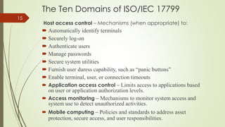 The Ten Domains of ISO/IEC 17799
Host access control – Mechanisms (when appropriate) to:
 Automatically identify terminals
 Securely log-on
 Authenticate users
 Manage passwords
 Secure system utilities
 Furnish user duress capability, such as “panic buttons”
 Enable terminal, user, or connection timeouts
 Application access control – Limits access to applications based
on user or application authorization levels.
 Access monitoring – Mechanisms to monitor system access and
system use to detect unauthorized activities.
 Mobile computing – Policies and standards to address asset
protection, secure access, and user responsibilities.
15
 