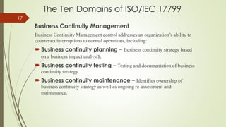 The Ten Domains of ISO/IEC 17799
Business Continuity Management
Business Continuity Management control addresses an organization’s ability to
counteract interruptions to normal operations, including:
 Business continuity planning – Business continuity strategy based
on a business impact analysis.
 Business continuity testing – Testing and documentation of business
continuity strategy.
 Business continuity maintenance – Identifies ownership of
business continuity strategy as well as ongoing re-assessment and
maintenance.
17
 