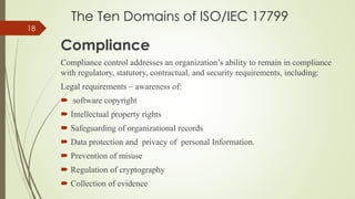 The Ten Domains of ISO/IEC 17799
Compliance
Compliance control addresses an organization’s ability to remain in compliance
with regulatory, statutory, contractual, and security requirements, including:
Legal requirements – awareness of:
 software copyright
 Intellectual property rights
 Safeguarding of organizational records
 Data protection and privacy of personal Information.
 Prevention of misuse
 Regulation of cryptography
 Collection of evidence
18
 
