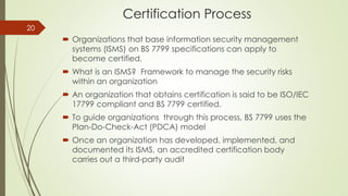 Certification Process
 Organizations that base information security management
systems (ISMS) on BS 7799 specifications can apply to
become certified.
 What is an ISMS? Framework to manage the security risks
within an organization
 An organization that obtains certification is said to be ISO/IEC
17799 compliant and BS 7799 certified.
 To guide organizations through this process, BS 7799 uses the
Plan-Do-Check-Act (PDCA) model
 Once an organization has developed, implemented, and
documented its ISMS, an accredited certification body
carries out a third-party audit
20
 