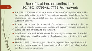 Benefits of Implementing the
ISO/IEC 17799/BS 7799 Framework
 BS 7799 certification serves as a public statement of an organization’s ability
to manage information security. It demonstrates to partners and clients that the
organization has implemented adequate information security and business
continuity controls.
 It also demonstrates the organization’s commitment to ensuring that its
information security management system and security policies continue to
evolve and adapt to changing risk exposures
 Certification is a mark of distinction that sets organizations apart from their
competition and provides partners, shareholders, and clients with greater
confidence.
 ISO/IEC 17799 compliant organizations are exposed, these organizations will
spend less money recovering from security incidents, which may also translate
into lower insurance premiums
22
 