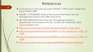 References
 IT Governance: Data Security & BS 7799/ISO 17799 by Alan Calder and
Steve Watkins 2002
 ISO/IEC 17799:2000(E) Code of Practice for Information Security
Management Geneva: ISO 2000 www.iso.ch
 BS 7799-2:2002 Information Security Management Systems –
Specification with Guidance for Use. London: BSi, September 2002
www.bsi-global.com
 http://www.bsmreview.com/security_best_practice_survey.shtml
 http://www.gta.ufrj.br/ensino/cpe728/03_ins_info_security_iso_17799_110
1.pdf
 http://www.gta.ufrj.br/ensino/cpe728/03_ins_info_security_iso_17799_110
1.pdf
 http://www.openmpe.com/cslproceed/HPW04CD/papers/3353.pdf
29
 
