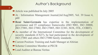 Author’s Background
Article was published In July 2005
At : Information Management Journal;Jul/Aug2005, Vol. 39 Issue 4,
p60
René Saint-Germain has expertise in the implementation of
governance and IT compliance frameworks (ISO 9001, ISO 20000,
ISO 27001, ISO 27002, ISO 27005, ISO 22301, SOX, ITIL, COBIT).
As member of the International Committee for the development of
security standards (CS27), he had participated in the development of
ISO 27001 and others ISO 27000 family standards.
Current Position: Training and Audit Manager at Altirian
Scheme Committee Member at PECB
Lead Auditor at Bureau Veritas
3
 