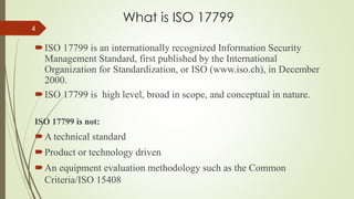What is ISO 17799
ISO 17799 is an internationally recognized Information Security
Management Standard, first published by the International
Organization for Standardization, or ISO (www.iso.ch), in December
2000.
ISO 17799 is high level, broad in scope, and conceptual in nature.
ISO 17799 is not:
A technical standard
Product or technology driven
An equipment evaluation methodology such as the Common
Criteria/ISO 15408
4
 