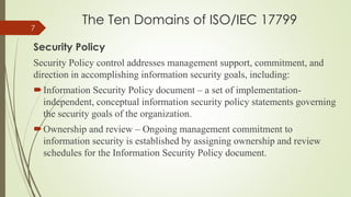 The Ten Domains of ISO/IEC 17799
Security Policy
Security Policy control addresses management support, commitment, and
direction in accomplishing information security goals, including:
Information Security Policy document – a set of implementation-
independent, conceptual information security policy statements governing
the security goals of the organization.
Ownership and review – Ongoing management commitment to
information security is established by assigning ownership and review
schedules for the Information Security Policy document.
7
 