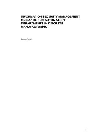 INFORMATION SECURITY MANAGEMENT
GUIDANCE FOR AUTOMATION
DEPARTMENTS IN DISCRETE
MANUFACTURING



Johnny Welch




                                  1
 