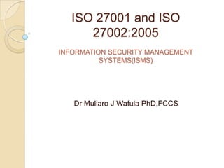 ISO 27001 and ISO
     27002:2005
INFORMATION SECURITY MANAGEMENT
          SYSTEMS(ISMS)




   Dr Muliaro J Wafula PhD,FCCS
 