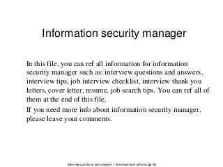 Interview questions and answers – free download/ pdf and ppt file
Information security manager
In this file, you can ref all information for information
security manager such as: interview questions and answers,
interview tips, job interview checklist, interview thank you
letters, cover letter, resume, job search tips. You can ref all of
them at the end of this file.
If you need more info about information security manager,
please leave your comments.
 