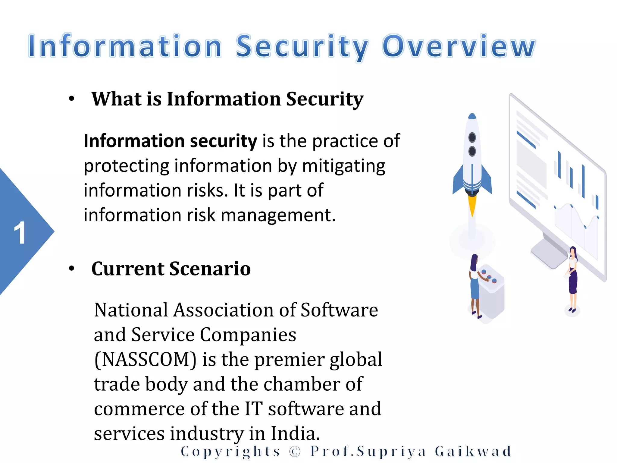 1
• What is Information Security
Information security is the practice of
protecting information by mitigating
information risks. It is part of
information risk management.
• Current Scenario
National Association of Software
and Service Companies
(NASSCOM) is the premier global
trade body and the chamber of
commerce of the IT software and
services industry in India.
 