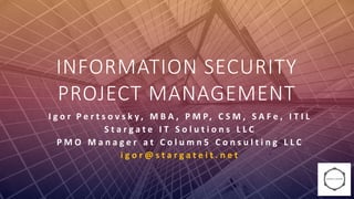 INFORMATION SECURITY
PROJECT MANAGEMENT
I g o r P e r t s o v s k y , M B A , P M P, C S M , S A F e , I T I L
S t a r g a t e I T S o l u t i o n s L L C
P M O M a n a g e r a t C o l u m n 5 C o n s u l t i n g L L C
i g o r @ s t a r g a t e i t . n e t
 
