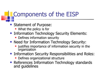 Components of the EISP Statement of Purpose:  What the policy is for Information Technology Security Elements:  Defines information security Need for Information Technology Security:  justifies importance of information security in the organization Information Security Responsibilities and Roles:  Defines organizational structure References Information Technology standards and guidelines 