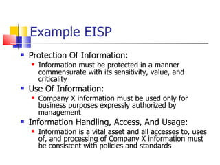 Example EISP  Protection Of Information:  Information must be protected in a manner commensurate with its sensitivity, value, and criticality Use Of Information:  Company X information must be used only for business purposes expressly authorized by management Information Handling, Access, And Usage:  Information is a vital asset and all accesses to, uses of, and processing of Company X information must be consistent with policies and standards 