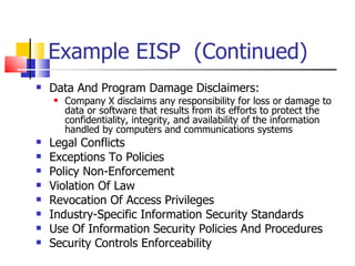 Example EISP  (Continued) Data And Program Damage Disclaimers:  Company X disclaims any responsibility for loss or damage to data or software that results from its efforts to protect the confidentiality, integrity, and availability of the information handled by computers and communications systems Legal Conflicts Exceptions To Policies Policy Non-Enforcement Violation Of Law Revocation Of Access Privileges Industry-Specific Information Security Standards Use Of Information Security Policies And Procedures Security Controls Enforceability 