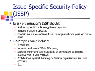 Issue-Specific Security Policy (ISSP) Every organization’s ISSP should: Address specific technology-based systems Require frequent updates Contain an issue statement on the organization’s position on an issue ISSP topics could include: E-mail use,  Internet and World Wide Web use,  Specific minimum configurations of computers to defend against worms and viruses,  Prohibitions against hacking or testing organization security controls, Etc. 