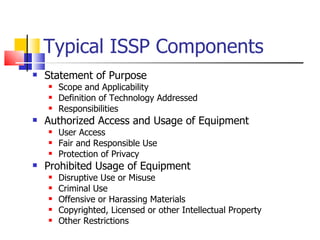 Typical ISSP Components Statement of Purpose  Scope and Applicability Definition of Technology Addressed Responsibilities Authorized Access and Usage of Equipment User Access Fair and Responsible Use Protection of Privacy Prohibited Usage of Equipment Disruptive Use or Misuse Criminal Use Offensive or Harassing Materials Copyrighted, Licensed or other Intellectual Property Other Restrictions 