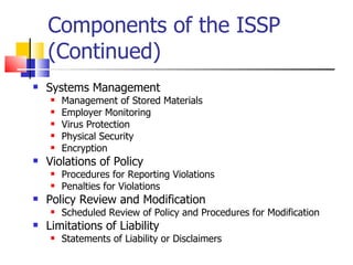 Components of the ISSP (Continued) Systems Management Management of Stored Materials Employer Monitoring Virus Protection  Physical Security Encryption Violations of Policy Procedures for Reporting Violations Penalties for Violations Policy Review and Modification Scheduled Review of Policy and Procedures for Modification Limitations of Liability Statements of Liability or Disclaimers 