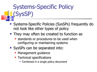 Systems-Specific Policy (SysSP) Systems-Specific Policies (SysSPs) frequently do not look like other types of policy They may often be created to function as  standards or procedures to be used when configuring or maintaining systems SysSPs can be separated into: Management guidance Technical specifications Combined in a single policy document 