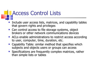 Access Control Lists Include user access lists, matrices, and capability tables that govern rights and privileges Can control access to file storage systems, object brokers or other network communications devices ACLs enable administrations to restrict access according to user, computer, time, duration, etc. Capability Table: similar method that specifies which subjects and objects users or groups can access  Specifications are frequently complex matrices, rather than simple lists or tables 