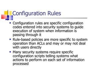 Configuration Rules Configuration rules are specific configuration codes entered into security systems to guide execution of system when information is passing through it Rule-based policies are more specific to system operation than ACLs and may or may not deal with users directly Many security systems require specific configuration scripts telling systems what actions to perform on each set of information processed 