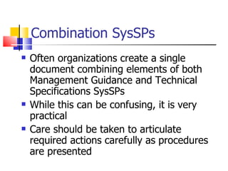 Combination SysSPs Often organizations create a single document combining elements of both Management Guidance and Technical Specifications SysSPs While this can be confusing, it is very practical Care should be taken to articulate required actions carefully as procedures are presented 