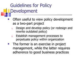 Guidelines for Policy Development Often useful to view policy development as a two-part project Design and develop policy (or redesign and rewrite outdated policy) Establish management processes to perpetuate policy within organization The former is an exercise in project management, while the latter requires adherence to good business practices 
