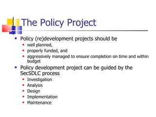 The Policy Project Policy (re)development projects should be  well planned,  properly funded, and  aggressively managed to ensure completion on time and within budget Policy development project can be guided by the SecSDLC process Investigation  Analysis Design Implementation Maintenance 