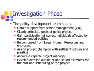 Investigation Phase The policy development team should: Obtain support from senior management (CIO) Clearly articulate goals of policy project Gain participation of correct individuals affected by recommended policies Be composed from Legal, Human Resources and end-users  Assign project champion with sufficient stature and prestige Acquire a capable project manager Develop detailed outline of and sound estimates for the cost and scheduling of the project 