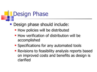 Design Phase Design phase should include: How policies will be distributed How verification of distribution will be accomplished Specifications for any automated tools  Revisions to feasibility analysis reports based on improved costs and benefits as design is clarified 