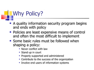 Why Policy? A quality information security program begins and ends with policy Policies are least expensive means of control and often the most difficult to implement Some basic rules must be followed when shaping a policy: Never conflict with law Stand up in court Properly supported and administered Contribute to the success of the organization Involve end users of information systems 