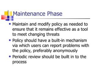 Maintenance Phase Maintain and modify policy as needed to ensure that it remains effective as a tool to meet changing threats Policy should have a built-in mechanism via which users can report problems with the policy, preferably anonymously Periodic review should be built in to the process 