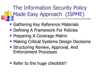 The Information Security Policy Made Easy Approach  (ISPME) Gathering Key Reference Materials  Defining A Framework For Policies  Preparing A Coverage Matrix  Making Critical Systems Design Decisions  Structuring Review, Approval, And Enforcement Processes  Refer to the huge checklist!! 