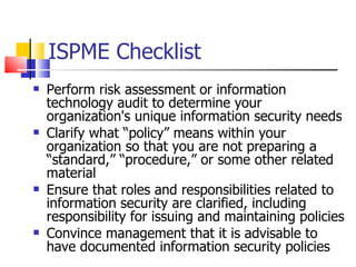 ISPME Checklist Perform risk assessment or information technology audit to determine your organization's unique information security needs  Clarify what “policy” means within your organization so that you are not preparing a “standard,” “procedure,” or some other related material Ensure that roles and responsibilities related to information security are clarified, including responsibility for issuing and maintaining policies Convince management that it is advisable to have documented information security policies  