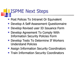 ISPME Next Steps Post Polices To Intranet Or Equivalent Develop A Self-Assessment Questionnaire Develop Revised user ID Issuance Form Develop Agreement To Comply With Information Security Policies Form Develop Tests To Determine If Workers Understand Policies Assign Information Security Coordinators Train Information Security Coordinators 