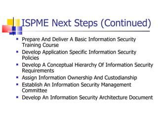 ISPME Next Steps (Continued) Prepare And Deliver A Basic Information Security Training Course Develop Application Specific Information Security Policies Develop A Conceptual Hierarchy Of Information Security Requirements Assign Information Ownership And Custodianship Establish An Information Security Management Committee Develop An Information Security Architecture Document  