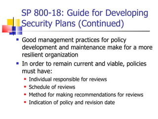 SP 800-18: Guide for Developing Security Plans (Continued) Good management practices for policy development and maintenance make for a more resilient organization In order to remain current and viable, policies must have: Individual responsible for reviews  Schedule of reviews Method for making recommendations for reviews Indication of policy and revision date 