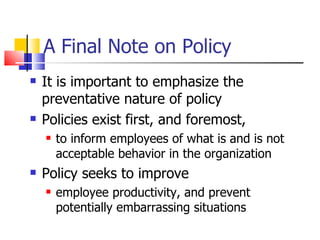 A Final Note on Policy It is important to emphasize the preventative nature of policy Policies exist first, and foremost,  to inform employees of what is and is not acceptable behavior in the organization Policy seeks to improve  employee productivity, and prevent potentially embarrassing situations 