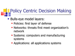 Policy Centric Decision Making Bulls-eye model layers: Policies: first layer of defense Networks: threats first meet organization’s network Systems: computers and manufacturing systems Applications: all applications systems 