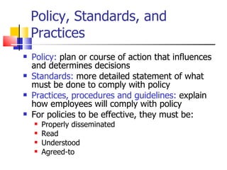 Policy, Standards, and Practices Policy:  plan or course of action that influences and determines decisions Standards:  more detailed statement of what must be done to comply with policy Practices, procedures and guidelines:  explain how employees will comply with policy For policies to be effective, they must be: Properly disseminated Read Understood Agreed-to 
