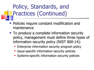 Policy, Standards, and Practices (Continued) Policies require constant modification and maintenance To produce a complete information security policy, management must define three types of information security policy (NIST 800-14): Enterprise information security program policy Issue-specific information security policies Systems-specific information security policies 