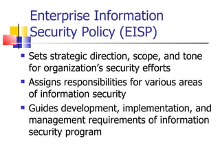 Enterprise Information Security Policy (EISP) Sets strategic direction, scope, and tone for organization’s security efforts Assigns responsibilities for various areas of information security Guides development, implementation, and management requirements of information security program 