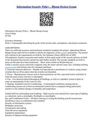 Information Security Policy – Bloom Design Group
Information Security Policy – Bloom Design Group
Axia College
IT/244
Executive Summary
Write 3–4 paragraphs describing the goals of the security plan, assumptions, and project constraints.
ASSUMPTIONS:
There are sufficient resources and timeframes needed to complete this project. Appropriate Bloom
Design Group staff will be available to inform all employees of the security precautions. The project
will conform to the requirements set forth by The Sarbanes–Oxley (SOX) Act of 2002.
All employees, business associates and vendors will be made aware of the security policies set forth
in this document that must be carried out until further notified. The security standards set forth to
carry out this plan have been trialed and ... Show more content on Helpwriting.net ...
Unlike a security access card with a magnetic strip, the smart card has many uses, including building
access control and storing value for consumer purchases.
2. Perimeter intrusion detectors – Metallic foil tape placed on doorframes or windows using contact
switches that set off an alarm when the switches are disturbed.
3. Power – Backup power sources such as diesel generators act like a personal reserve and kicks in
when the main source of power is interrupted.
4. Fire – Fire detectors placed throughout all buildings, as well as a sprinkler system in place to
come on automatically in the event of a fire.
5. Heating, Ventilation and Air Conditioning – Uninterrupted ventilation, heating and air–
conditioning systems are critical environmental controls due to computers being particularly
sensitive to the smallest changes in humidity and temperature.
Isolated delivery and loading areas Lighting – High security areas should have some type of lighting
as a deterrent, such as streetlights, floodlights or searchlights.
Key and Combination Locks – All doors entering or exiting the building and all secured areas
should have a key or combination lock installed.
Security of information systems
Workplace protection
Unused ports and cabling
Network/server equipment
Equipment maintenance
Security of laptops/roaming equipment
 