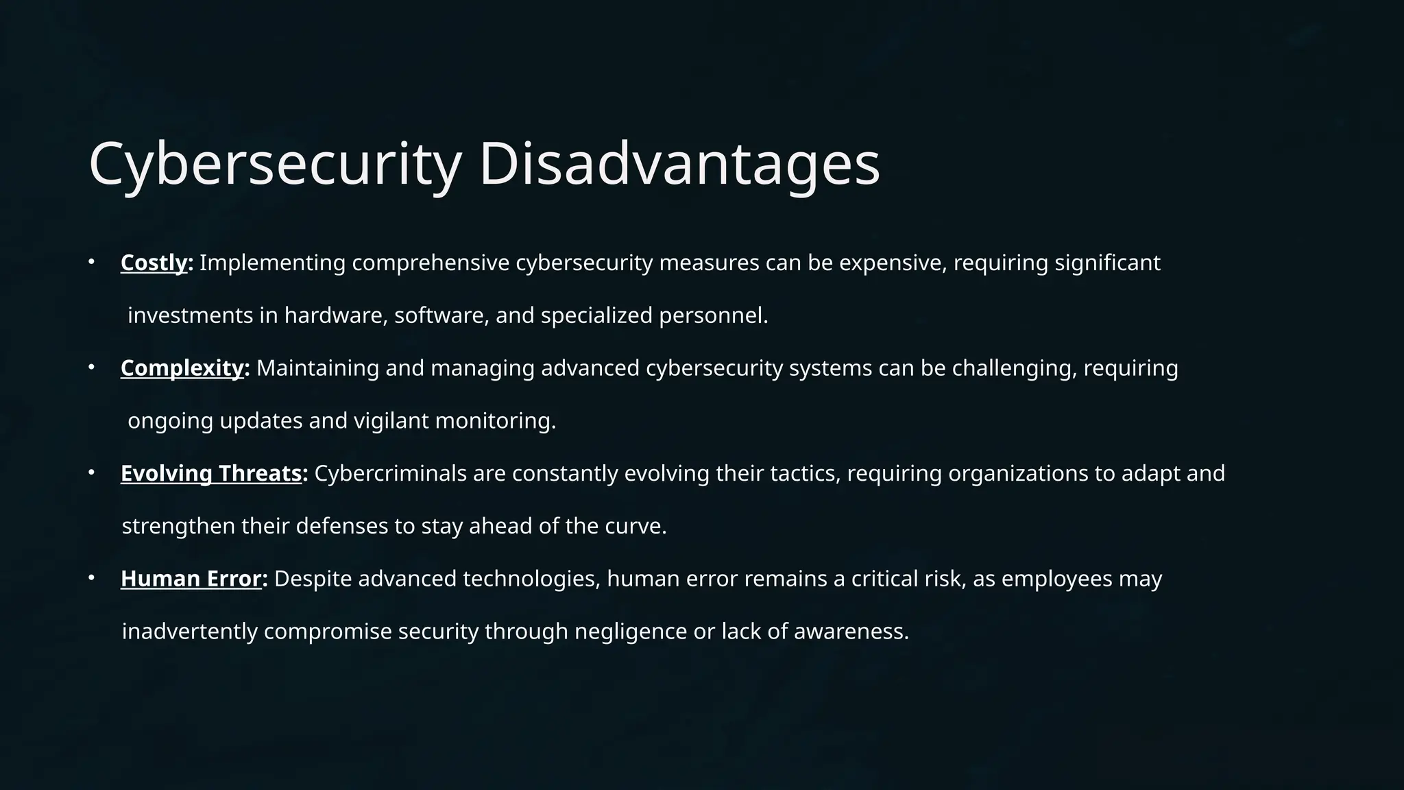 Cybersecurity Disadvantages
• Costly: Implementing comprehensive cybersecurity measures can be expensive, requiring significant
investments in hardware, software, and specialized personnel.
• Complexity: Maintaining and managing advanced cybersecurity systems can be challenging, requiring
ongoing updates and vigilant monitoring.
• Evolving Threats: Cybercriminals are constantly evolving their tactics, requiring organizations to adapt and
strengthen their defenses to stay ahead of the curve.
• Human Error: Despite advanced technologies, human error remains a critical risk, as employees may
inadvertently compromise security through negligence or lack of awareness.
 
