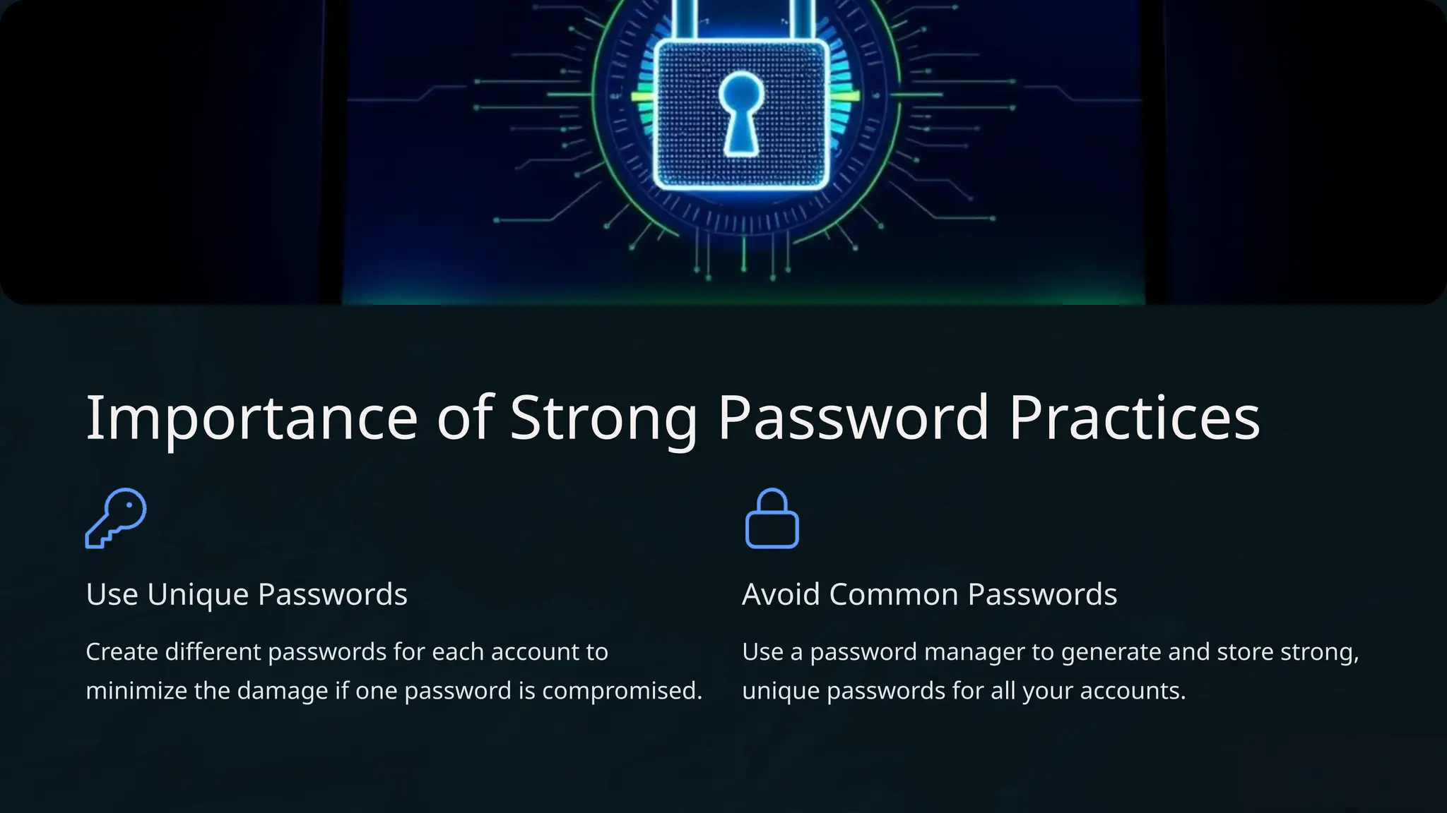 Importance of Strong Password Practices
Use Unique Passwords
Create different passwords for each account to
minimize the damage if one password is compromised.
Avoid Common Passwords
Use a password manager to generate and store strong,
unique passwords for all your accounts.
 