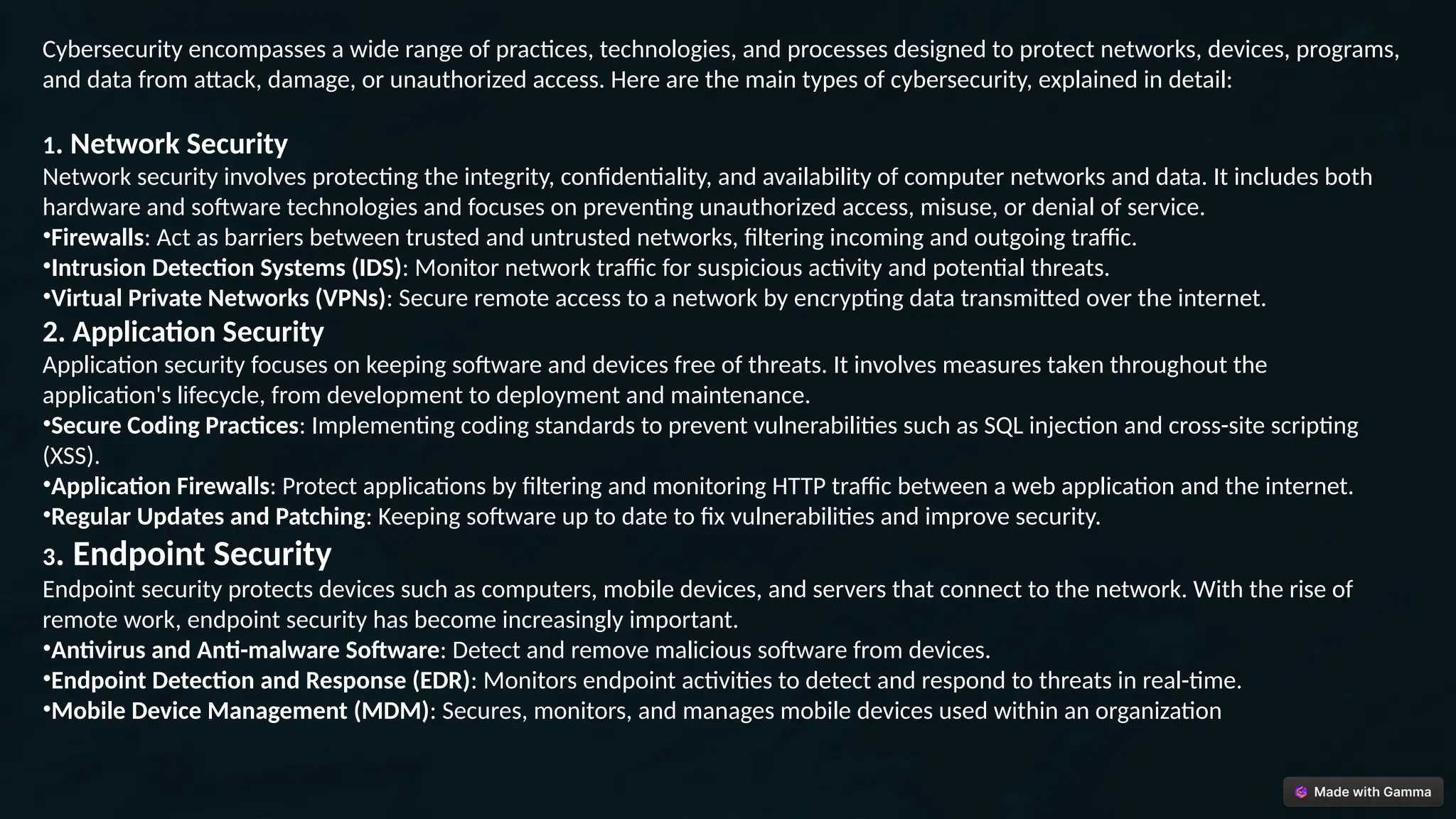 Cybersecurity encompasses a wide range of practices, technologies, and processes designed to protect networks, devices, programs,
and data from attack, damage, or unauthorized access. Here are the main types of cybersecurity, explained in detail:
1. Network Security
Network security involves protecting the integrity, confidentiality, and availability of computer networks and data. It includes both
hardware and software technologies and focuses on preventing unauthorized access, misuse, or denial of service.
•Firewalls: Act as barriers between trusted and untrusted networks, filtering incoming and outgoing traffic.
•Intrusion Detection Systems (IDS): Monitor network traffic for suspicious activity and potential threats.
•Virtual Private Networks (VPNs): Secure remote access to a network by encrypting data transmitted over the internet.
2. Application Security
Application security focuses on keeping software and devices free of threats. It involves measures taken throughout the
application's lifecycle, from development to deployment and maintenance.
•Secure Coding Practices: Implementing coding standards to prevent vulnerabilities such as SQL injection and cross-site scripting
(XSS).
•Application Firewalls: Protect applications by filtering and monitoring HTTP traffic between a web application and the internet.
•Regular Updates and Patching: Keeping software up to date to fix vulnerabilities and improve security.
3. Endpoint Security
Endpoint security protects devices such as computers, mobile devices, and servers that connect to the network. With the rise of
remote work, endpoint security has become increasingly important.
•Antivirus and Anti-malware Software: Detect and remove malicious software from devices.
•Endpoint Detection and Response (EDR): Monitors endpoint activities to detect and respond to threats in real-time.
•Mobile Device Management (MDM): Secures, monitors, and manages mobile devices used within an organization
 