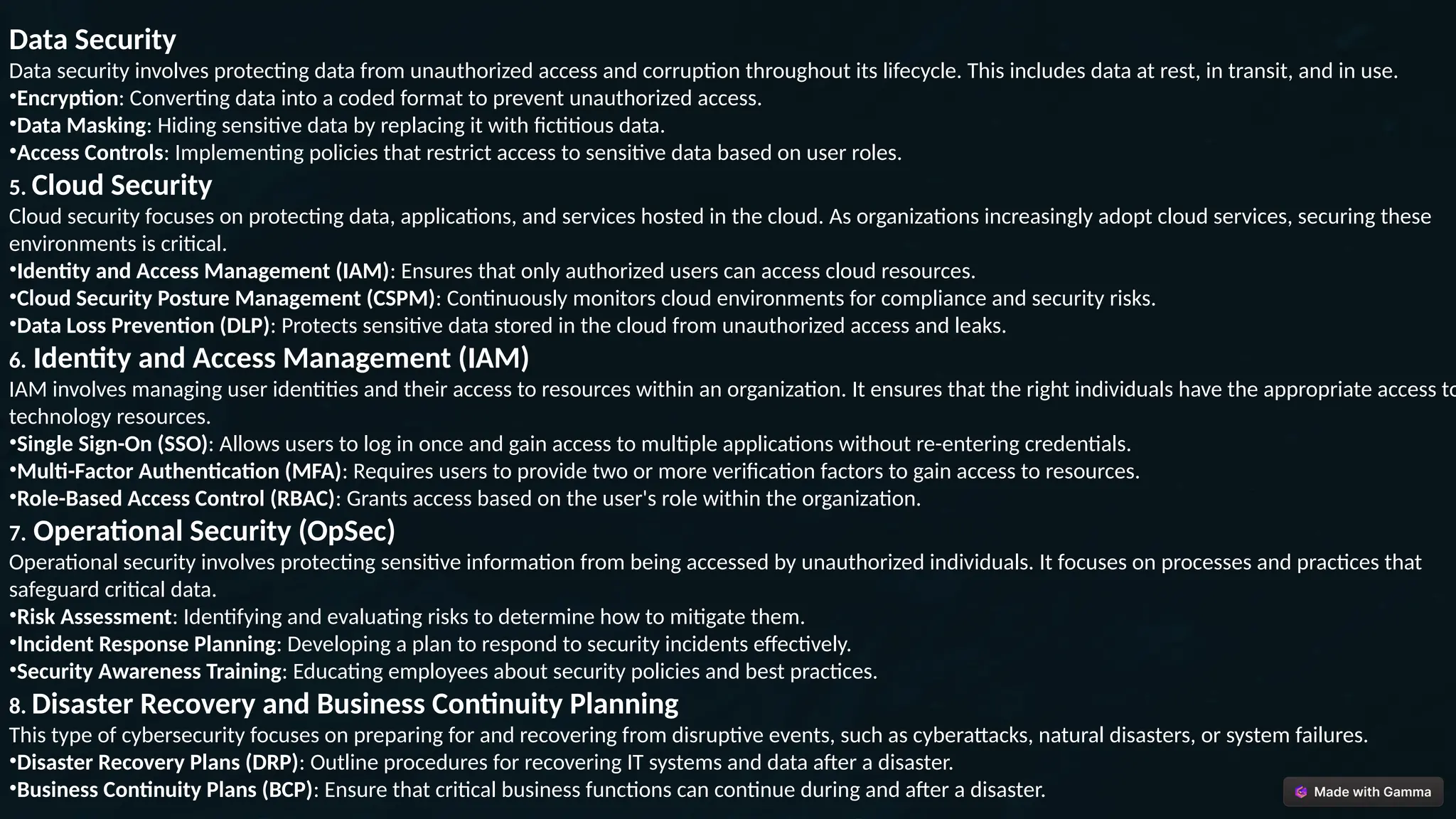 Data Security
Data security involves protecting data from unauthorized access and corruption throughout its lifecycle. This includes data at rest, in transit, and in use.
•Encryption: Converting data into a coded format to prevent unauthorized access.
•Data Masking: Hiding sensitive data by replacing it with fictitious data.
•Access Controls: Implementing policies that restrict access to sensitive data based on user roles.
5. Cloud Security
Cloud security focuses on protecting data, applications, and services hosted in the cloud. As organizations increasingly adopt cloud services, securing these
environments is critical.
•Identity and Access Management (IAM): Ensures that only authorized users can access cloud resources.
•Cloud Security Posture Management (CSPM): Continuously monitors cloud environments for compliance and security risks.
•Data Loss Prevention (DLP): Protects sensitive data stored in the cloud from unauthorized access and leaks.
6. Identity and Access Management (IAM)
IAM involves managing user identities and their access to resources within an organization. It ensures that the right individuals have the appropriate access to
technology resources.
•Single Sign-On (SSO): Allows users to log in once and gain access to multiple applications without re-entering credentials.
•Multi-Factor Authentication (MFA): Requires users to provide two or more verification factors to gain access to resources.
•Role-Based Access Control (RBAC): Grants access based on the user's role within the organization.
7. Operational Security (OpSec)
Operational security involves protecting sensitive information from being accessed by unauthorized individuals. It focuses on processes and practices that
safeguard critical data.
•Risk Assessment: Identifying and evaluating risks to determine how to mitigate them.
•Incident Response Planning: Developing a plan to respond to security incidents effectively.
•Security Awareness Training: Educating employees about security policies and best practices.
8. Disaster Recovery and Business Continuity Planning
This type of cybersecurity focuses on preparing for and recovering from disruptive events, such as cyberattacks, natural disasters, or system failures.
•Disaster Recovery Plans (DRP): Outline procedures for recovering IT systems and data after a disaster.
•Business Continuity Plans (BCP): Ensure that critical business functions can continue during and after a disaster.
 