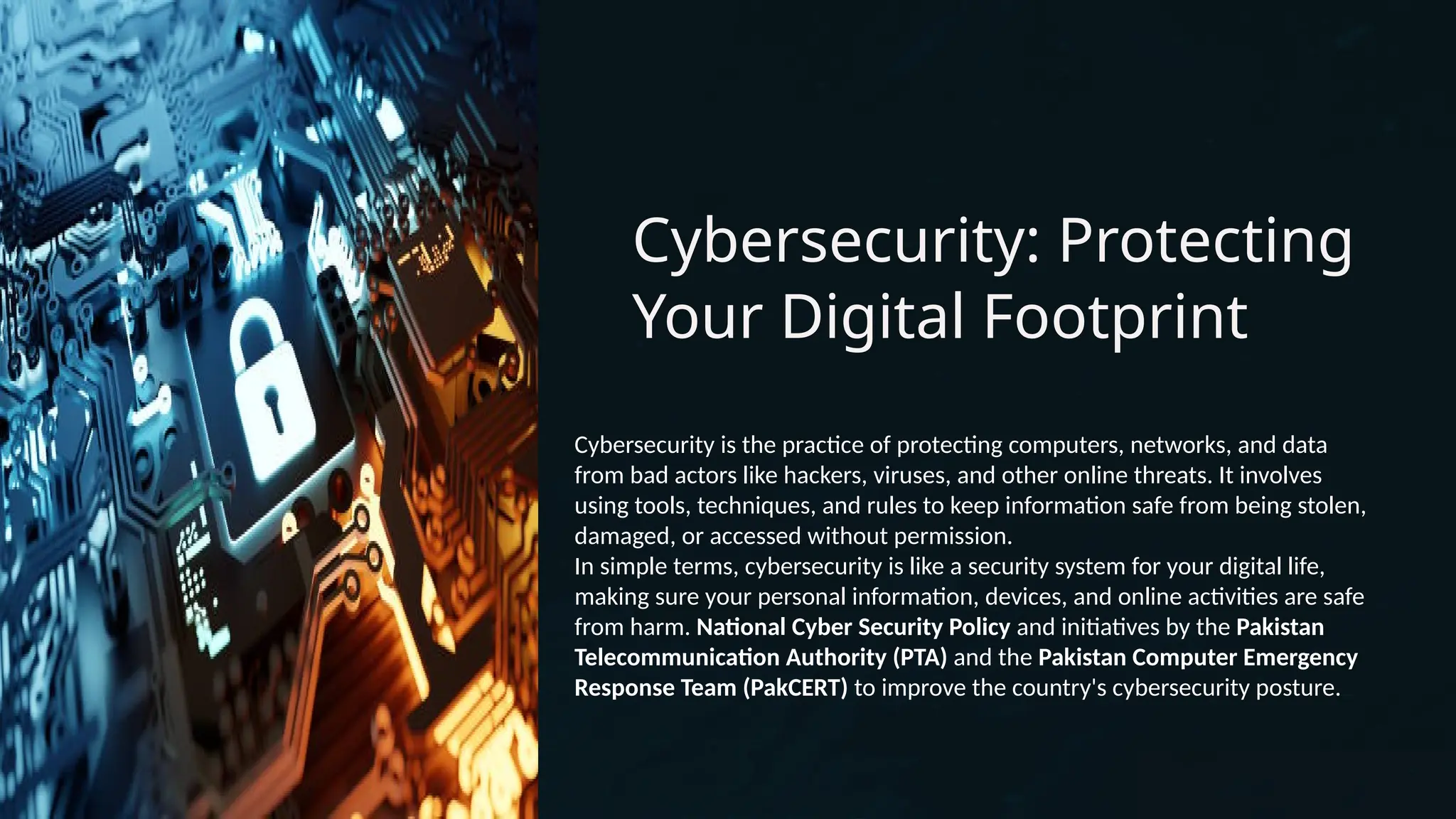Cybersecurity: Protecting
Your Digital Footprint
Cybersecurity is the practice of protecting computers, networks, and data
from bad actors like hackers, viruses, and other online threats. It involves
using tools, techniques, and rules to keep information safe from being stolen,
damaged, or accessed without permission.
In simple terms, cybersecurity is like a security system for your digital life,
making sure your personal information, devices, and online activities are safe
from harm. National Cyber Security Policy and initiatives by the Pakistan
Telecommunication Authority (PTA) and the Pakistan Computer Emergency
Response Team (PakCERT) to improve the country's cybersecurity posture.
 