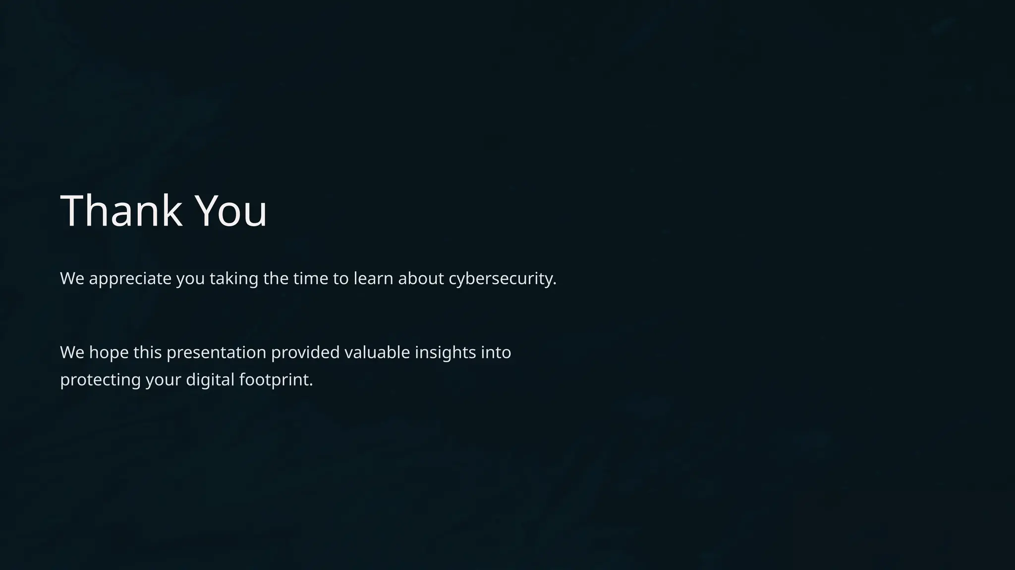 Thank You
We appreciate you taking the time to learn about cybersecurity.
We hope this presentation provided valuable insights into
protecting your digital footprint.
 