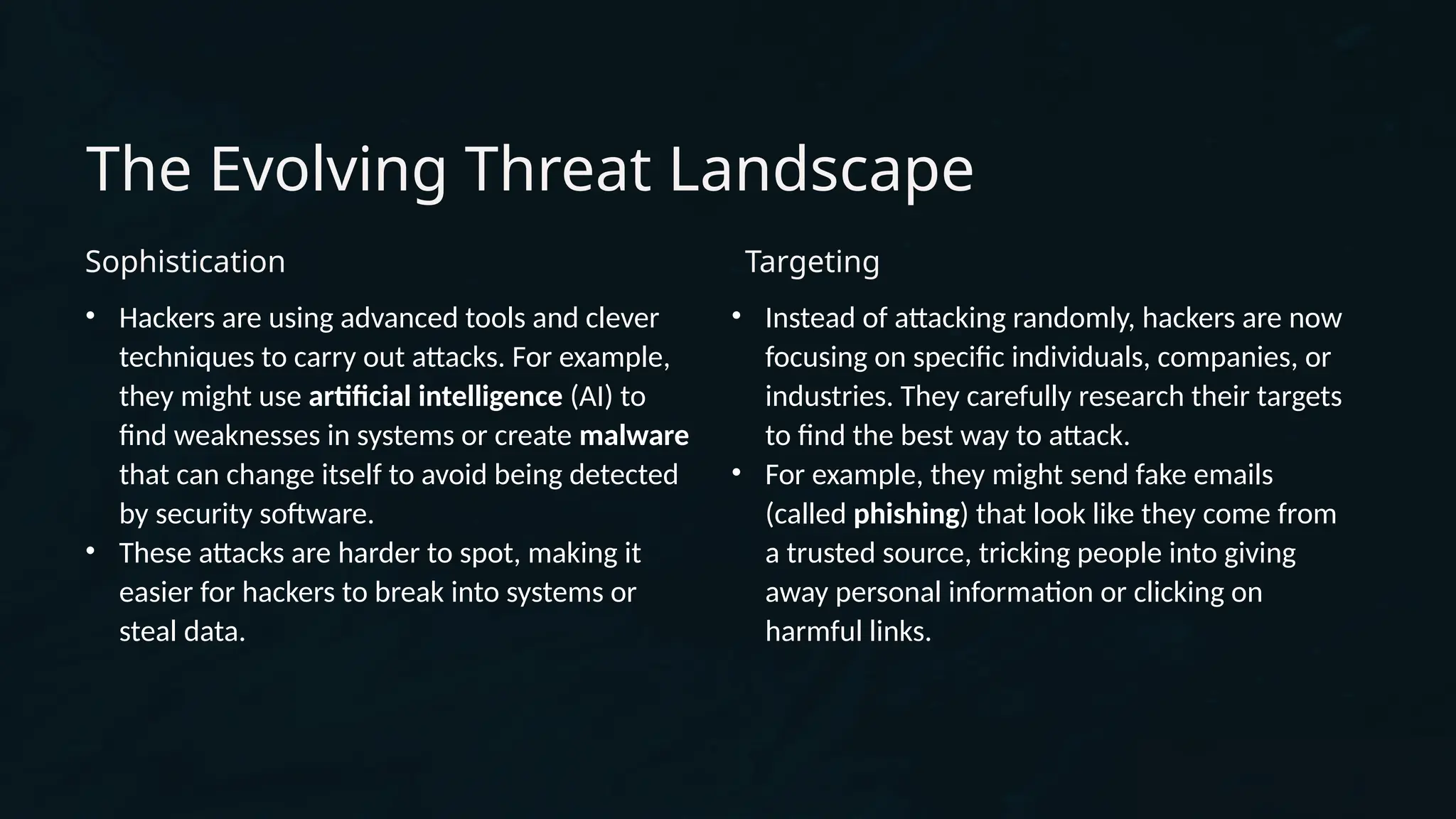 The Evolving Threat Landscape
Sophistication
• Hackers are using advanced tools and clever
techniques to carry out attacks. For example,
they might use artificial intelligence (AI) to
find weaknesses in systems or create malware
that can change itself to avoid being detected
by security software.
• These attacks are harder to spot, making it
easier for hackers to break into systems or
steal data.
Targeting
• Instead of attacking randomly, hackers are now
focusing on specific individuals, companies, or
industries. They carefully research their targets
to find the best way to attack.
• For example, they might send fake emails
(called phishing) that look like they come from
a trusted source, tricking people into giving
away personal information or clicking on
harmful links.
 