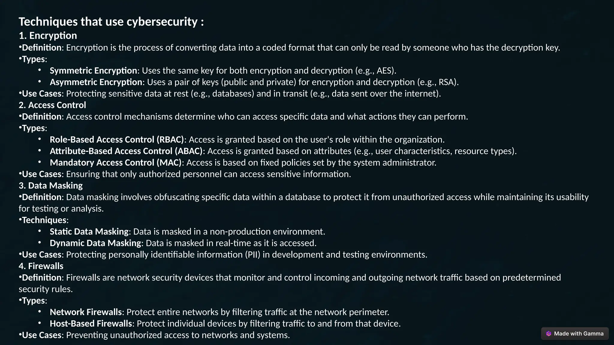 Techniques that use cybersecurity :
1. Encryption
•Definition: Encryption is the process of converting data into a coded format that can only be read by someone who has the decryption key.
•Types:
• Symmetric Encryption: Uses the same key for both encryption and decryption (e.g., AES).
• Asymmetric Encryption: Uses a pair of keys (public and private) for encryption and decryption (e.g., RSA).
•Use Cases: Protecting sensitive data at rest (e.g., databases) and in transit (e.g., data sent over the internet).
2. Access Control
•Definition: Access control mechanisms determine who can access specific data and what actions they can perform.
•Types:
• Role-Based Access Control (RBAC): Access is granted based on the user's role within the organization.
• Attribute-Based Access Control (ABAC): Access is granted based on attributes (e.g., user characteristics, resource types).
• Mandatory Access Control (MAC): Access is based on fixed policies set by the system administrator.
•Use Cases: Ensuring that only authorized personnel can access sensitive information.
3. Data Masking
•Definition: Data masking involves obfuscating specific data within a database to protect it from unauthorized access while maintaining its usability
for testing or analysis.
•Techniques:
• Static Data Masking: Data is masked in a non-production environment.
• Dynamic Data Masking: Data is masked in real-time as it is accessed.
•Use Cases: Protecting personally identifiable information (PII) in development and testing environments.
4. Firewalls
•Definition: Firewalls are network security devices that monitor and control incoming and outgoing network traffic based on predetermined
security rules.
•Types:
• Network Firewalls: Protect entire networks by filtering traffic at the network perimeter.
• Host-Based Firewalls: Protect individual devices by filtering traffic to and from that device.
•Use Cases: Preventing unauthorized access to networks and systems.
 